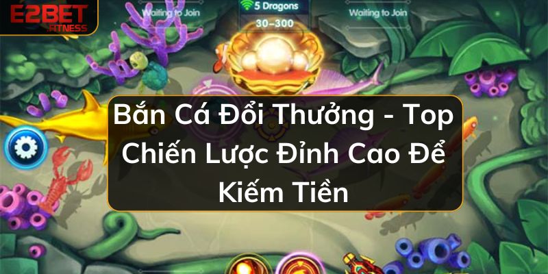 Bắn Cá Đổi Thưởng - Top Chiến Lược Đỉnh Cao Để Kiếm Tiền